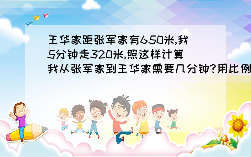 王华家距张军家有650米,我5分钟走320米,照这样计算我从张军家到王华家需要几分钟?用比例解,