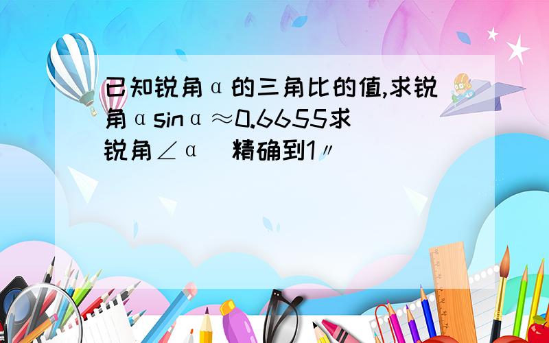 已知锐角α的三角比的值,求锐角αsinα≈0.6655求锐角∠α（精确到1〃）