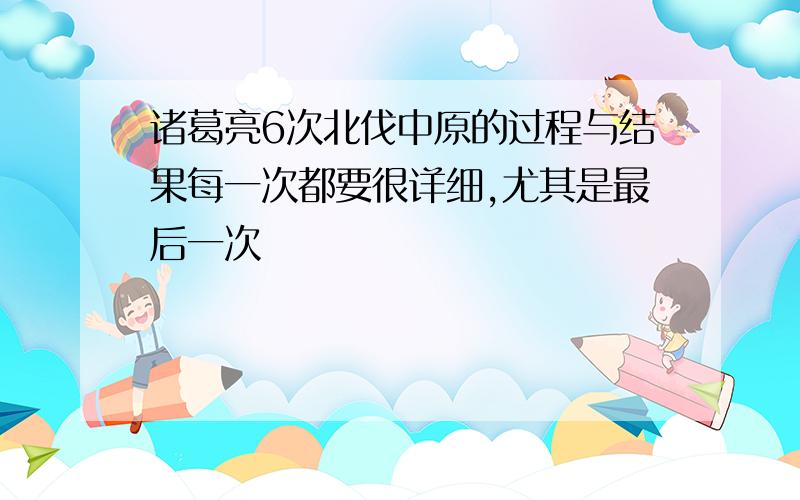 诸葛亮6次北伐中原的过程与结果每一次都要很详细,尤其是最后一次