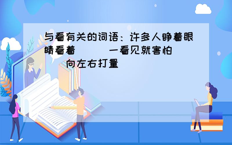 与看有关的词语：许多人睁着眼睛看着（ ） 一看见就害怕（ ） 向左右打量（ ）