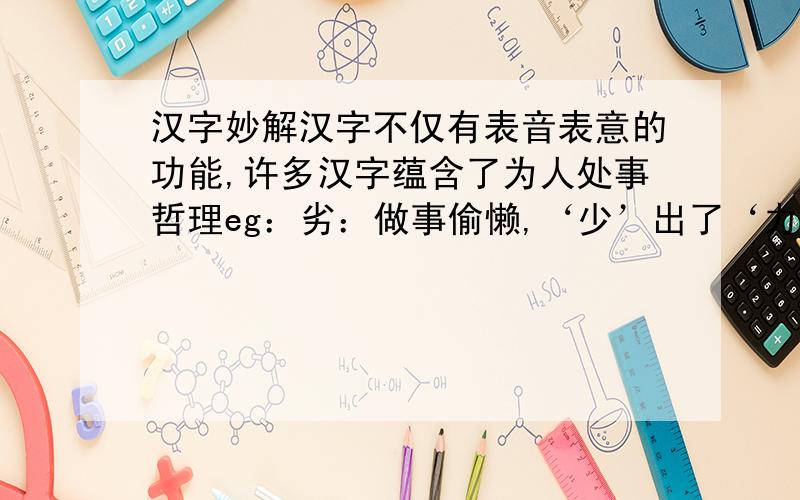 汉字妙解汉字不仅有表音表意的功能,许多汉字蕴含了为人处事哲理eg：劣：做事偷懒,‘少’出了‘力’,成绩自然比别人差舒、恩、您、聪、春.