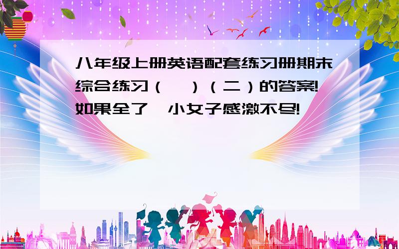 八年级上册英语配套练习册期末综合练习（一）（二）的答案!如果全了,小女子感激不尽!