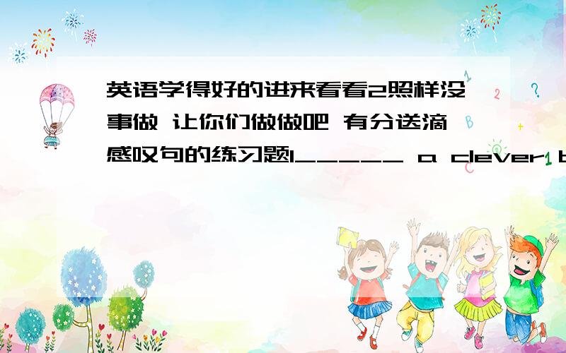 英语学得好的进来看看2照样没事做 让你们做做吧 有分送滴感叹句的练习题1_____ a clever boy Tom is!2_____ clever Tom is!3 _____ a beautiful flower it is 4_____beautiful the flower is 5_____ an interesting book it is 6_____