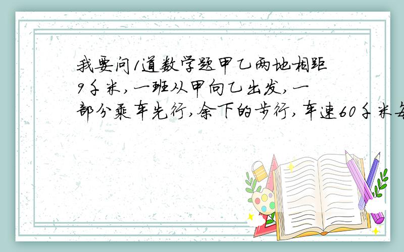 我要问1道数学题甲乙两地相距9千米,一班从甲向乙出发,一部分乘车先行,余下的步行,车速60千米每小时,先乘车的中途下车步行,车回去接先步行的,下午3点同时到乙地.问必须什么时候出发.