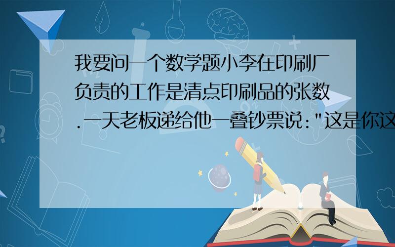 我要问一个数学题小李在印刷厂负责的工作是清点印刷品的张数.一天老板递给他一叠钞票说: