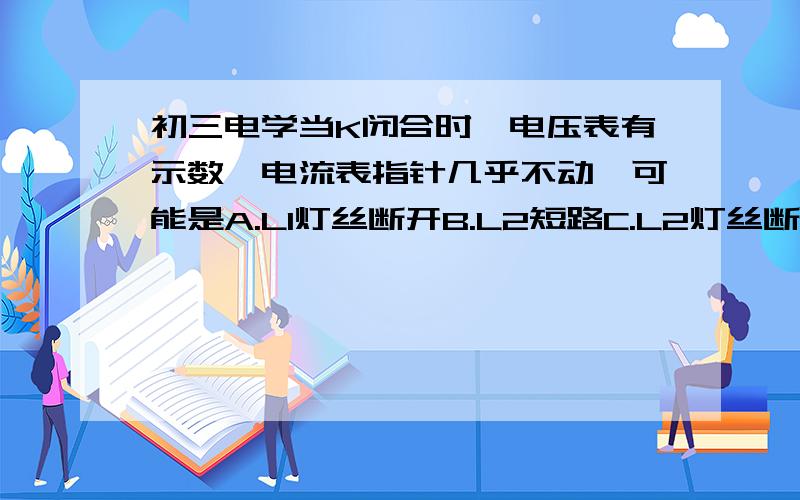 初三电学当K闭合时,电压表有示数,电流表指针几乎不动,可能是A.L1灯丝断开B.L2短路C.L2灯丝断开D.电流表短路回答是解释一下为什么,详细一点,谢谢有图的,传不上