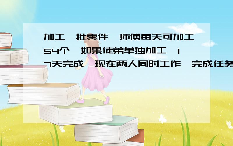 加工一批零件,师傅每天可加工54个,如果徒弟单独加工,17天完成,现在两人同时工作,完成任务时,师徒两人加工零件个数的比是9：8,这批零件有多少个?