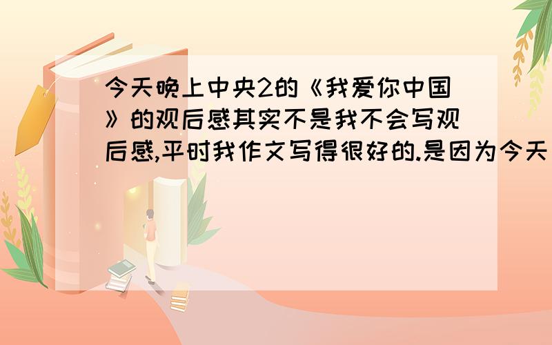 今天晚上中央2的《我爱你中国》的观后感其实不是我不会写观后感,平时我作文写得很好的.是因为今天要做那个“科技发明创新小组”的东西所以忘了看……拜托各位大哥大姐谁帮我写下