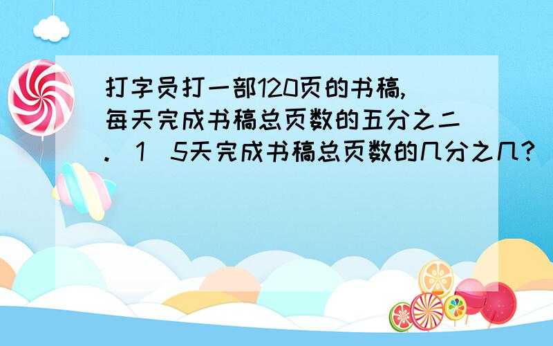 打字员打一部120页的书稿,每天完成书稿总页数的五分之二.(1)5天完成书稿总页数的几分之几?(2)5天打多少页书稿?