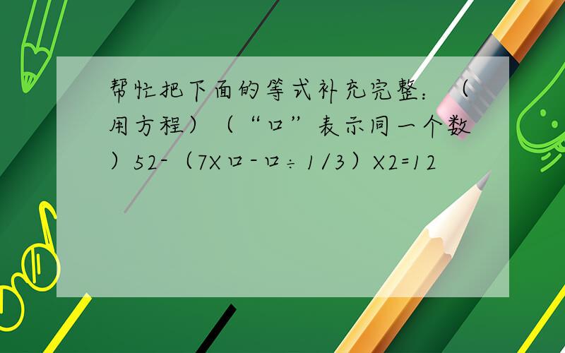 帮忙把下面的等式补充完整：（用方程）（“口”表示同一个数）52-（7X口-口÷1/3）X2=12