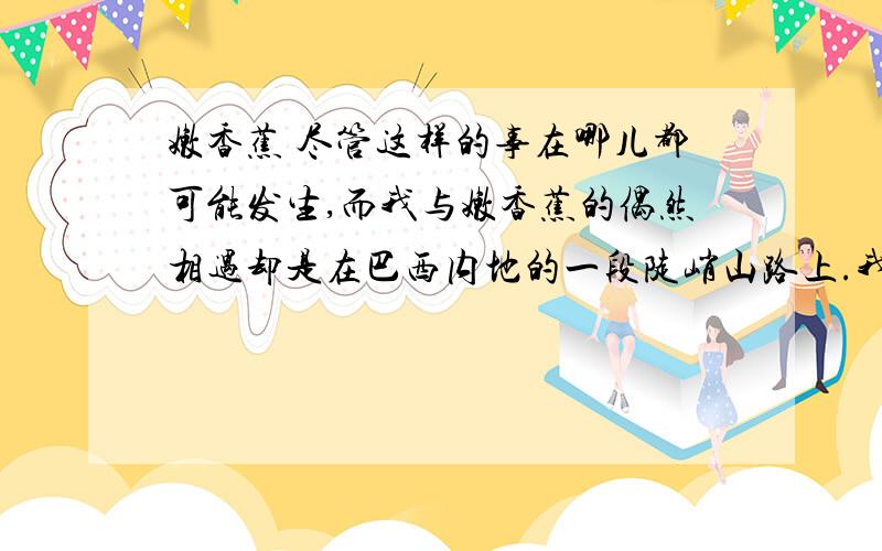 嫩香蕉 尽管这样的事在哪儿都可能发生,而我与嫩香蕉的偶然相遇却是在巴西内地的一段陡峭山路上.我的老式吉普车正费力地驶过景色绚丽的乡间,突然水箱漏水了,这儿离最近的汽车修理厂