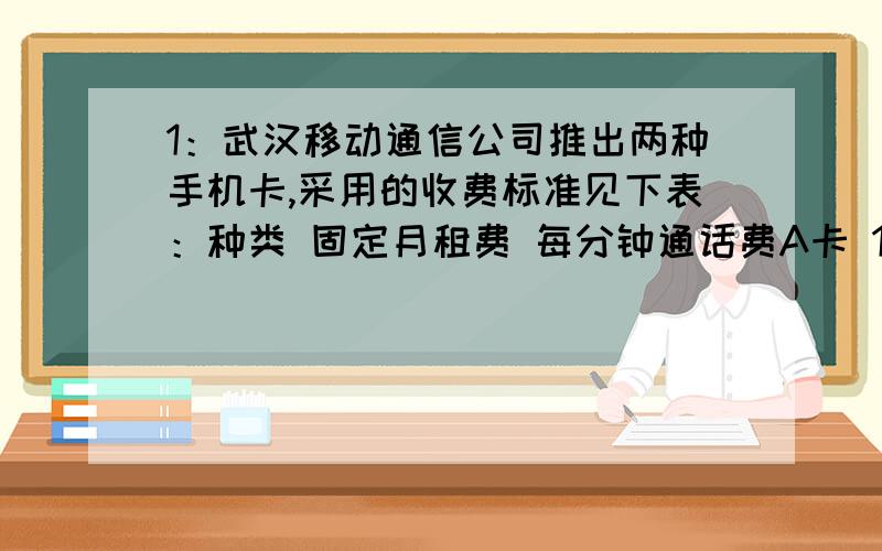 1：武汉移动通信公司推出两种手机卡,采用的收费标准见下表：种类 固定月租费 每分钟通话费A卡 16元 0.12元B卡 0元 0.3元妈妈每月的通话时间累计一般在60分钟左右,爸爸每月的通话时间累计