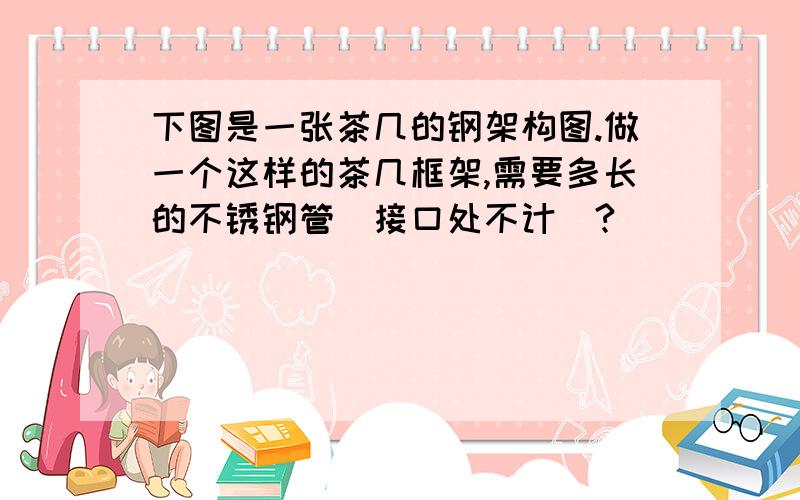 下图是一张茶几的钢架构图.做一个这样的茶几框架,需要多长的不锈钢管（接口处不计）?