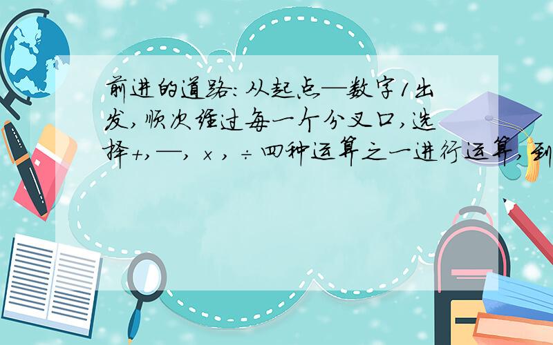 前进的道路：从起点—数字1出发,顺次经过每一个分叉口,选择+,—,×,÷四种运算之一进行运算,到达目的地时结果要恰好是10,你能找到前进的道路吗?道路不止一条,请你至少找出三条来,并列出