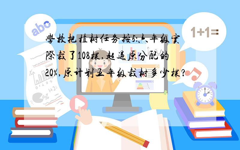 学校把植树任务按5：六年级实际栽了108棵,超过原分配的20%,原计划五年级栽树多少棵?