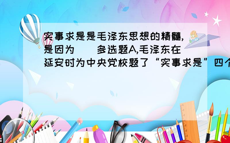 实事求是是毛泽东思想的精髓,是因为（）多选题A,毛泽东在延安时为中央党校题了“实事求是”四个大字B,毛泽东对实事求是作了马克思主义的解释C,它是同毛泽东对中国革命道路的探索联系