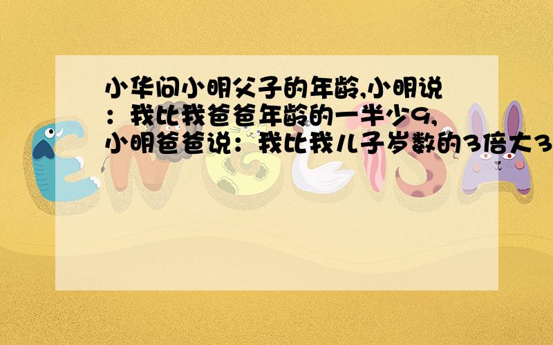 小华问小明父子的年龄,小明说：我比我爸爸年龄的一半少9,小明爸爸说：我比我儿子岁数的3倍大3.求小明年