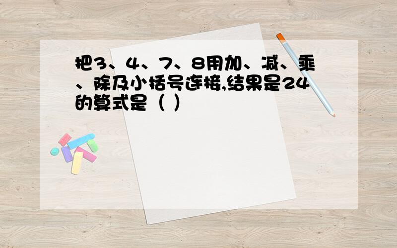 把3、4、7、8用加、减、乘、除及小括号连接,结果是24的算式是（ ）