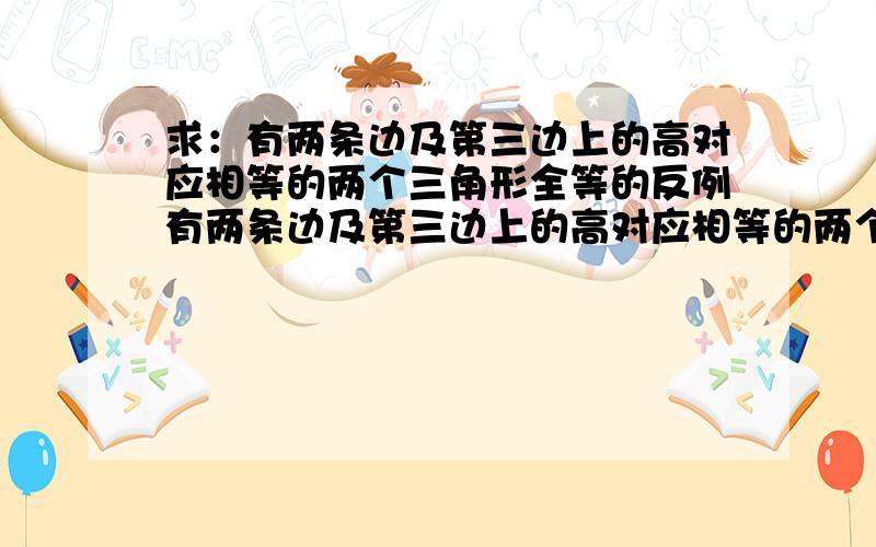 求：有两条边及第三边上的高对应相等的两个三角形全等的反例有两条边及第三边上的高对应相等的两个三角形全等 是假命题吧 要一个反例 moli