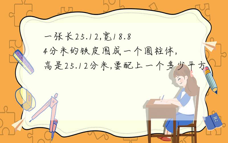 一张长25.12,宽18.84分米的铁皮围成一个圆柱体,高是25.12分米,要配上一个多少平方