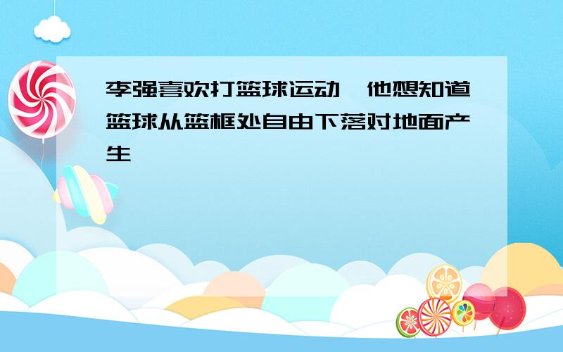 李强喜欢打篮球运动,他想知道篮球从篮框处自由下落对地面产生