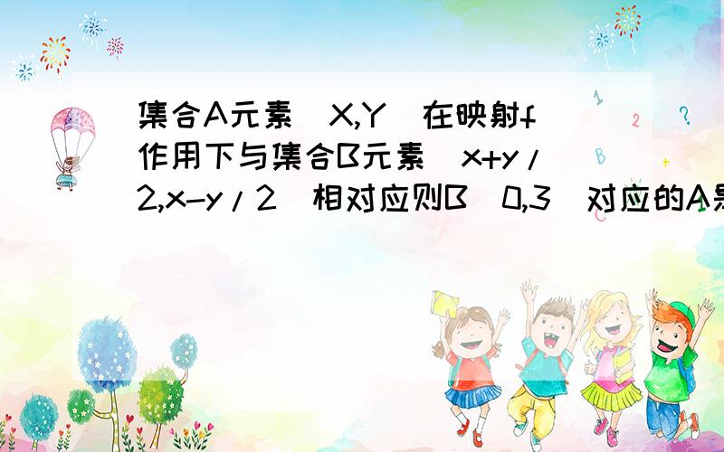 集合A元素(X,Y)在映射f作用下与集合B元素(x+y/2,x-y/2)相对应则B（0,3）对应的A是