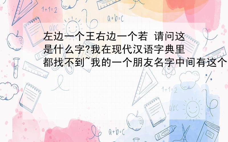 左边一个王右边一个若 请问这是什么字?我在现代汉语字典里都找不到~我的一个朋友名字中间有这个字 听说是念ruo 但是我翻看字典怎么也找不到！