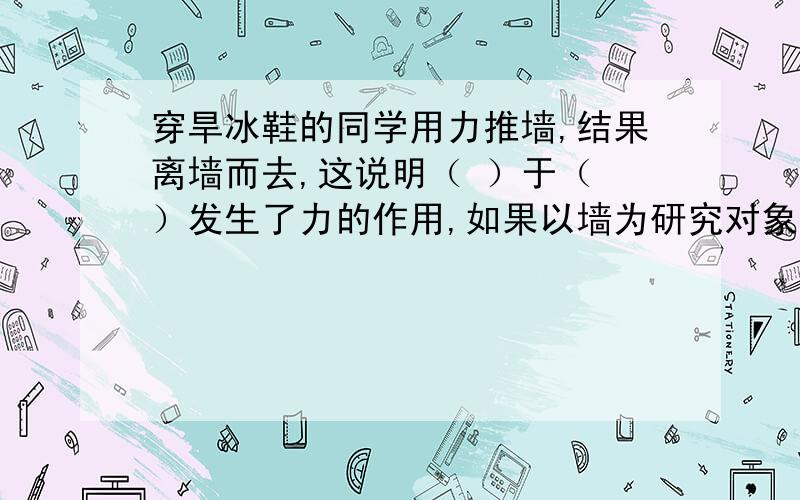 穿旱冰鞋的同学用力推墙,结果离墙而去,这说明（ ）于（ ）发生了力的作用,如果以墙为研究对象,穿旱冰鞋的同学用力推墙,结果离墙而去,这说明（ ）于（ ）发生了力的作用,如果以墙为研