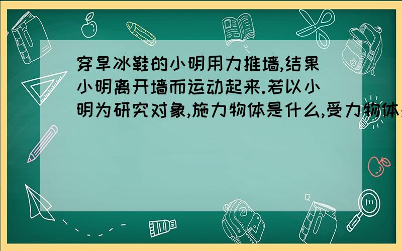 穿旱冰鞋的小明用力推墙,结果小明离开墙而运动起来.若以小明为研究对象,施力物体是什么,受力物体是什么?若以墙为研究对象呢