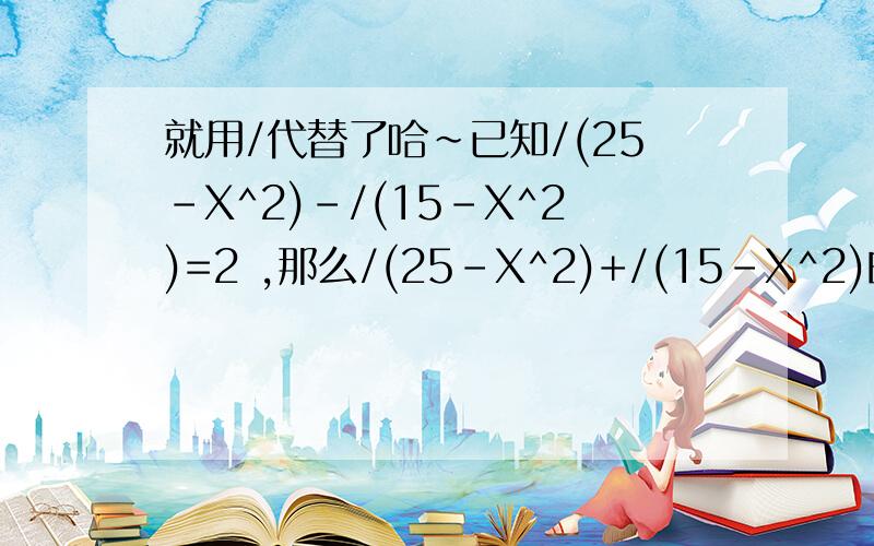 就用/代替了哈~已知/(25-X^2)-/(15-X^2)=2 ,那么/(25-X^2)+/(15-X^2)的值为( )A 3 B 4 C 5 D 6X^2为X的平方