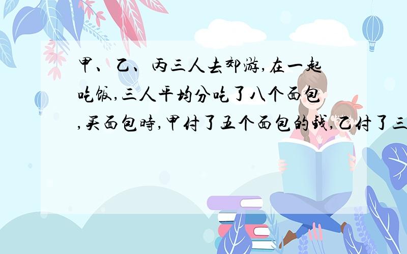 甲、乙、丙三人去郊游,在一起吃饭,三人平均分吃了八个面包,买面包时,甲付了五个面包的钱,乙付了三个面包的钱,丙没有付钱,吃完后,丙算了算自己吃面包应拿出4元钱.甲应得多少元?