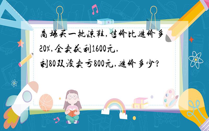 商场买一批凉鞋,售价比进价多20%,全卖获利1600元,剩80双没卖亏800元,进价多少?