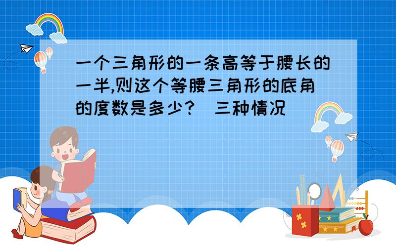 一个三角形的一条高等于腰长的一半,则这个等腰三角形的底角的度数是多少?（三种情况）