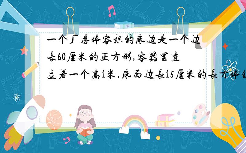 一个厂房体容积的底边是一个边长60厘米的正方形,容器里直立着一个高1米,底面边长15厘米的长方体铁块,这是容器里水深0.5米.如果把铁块取出,容器里水深多少厘米?我爸爸说水深是46.875cm,我