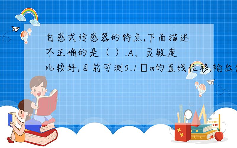 自感式传感器的特点,下面描述不正确的是（ ）.A、灵敏度比较好,目前可测0.1μm的直线位移,输出信号比较大、信噪比较好B、测量范围比较小,适用于测量较小位移C、存在线性 D、消耗功率较