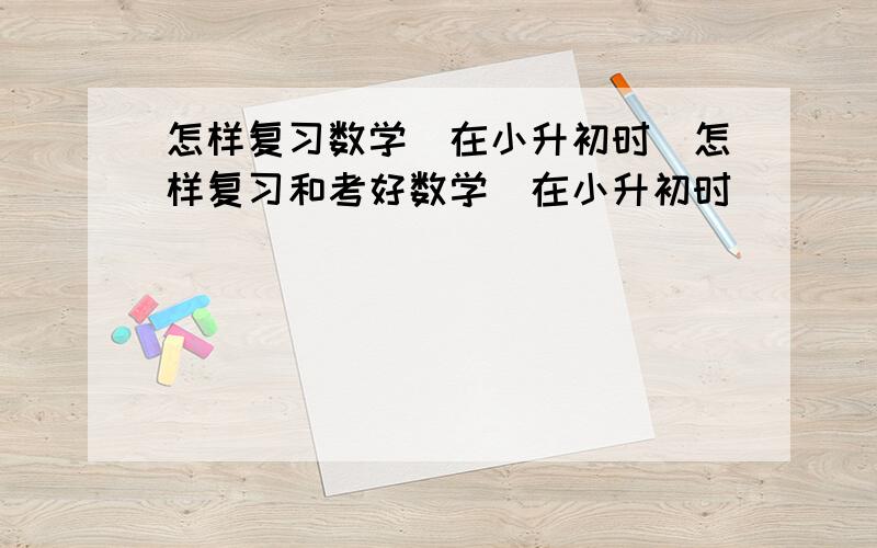 怎样复习数学（在小升初时）怎样复习和考好数学（在小升初时）