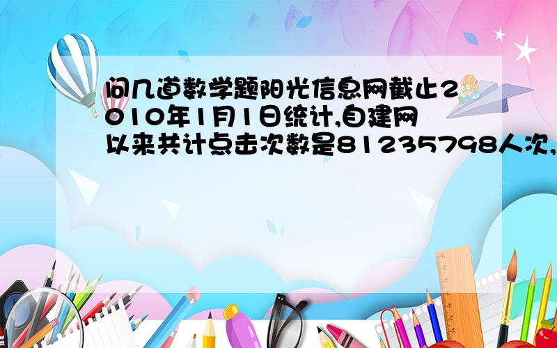 问几道数学题阳光信息网截止2010年1月1日统计,自建网以来共计点击次数是81235798人次,这个数读作（ ）,省略“万”后面的尾数约是（ ）万.把7分之3、8分之3和7分之4按从小到大顺序排列起来