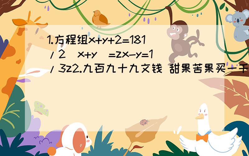 1.方程组x+y+2=181/2(x+y)=zx-y=1/3z2.九百九十九文钱 甜果苦果买一千 甜果九个十一文苦果七个四文钱 试问甜苦果几个 又问各该几个钱我就是烦过程