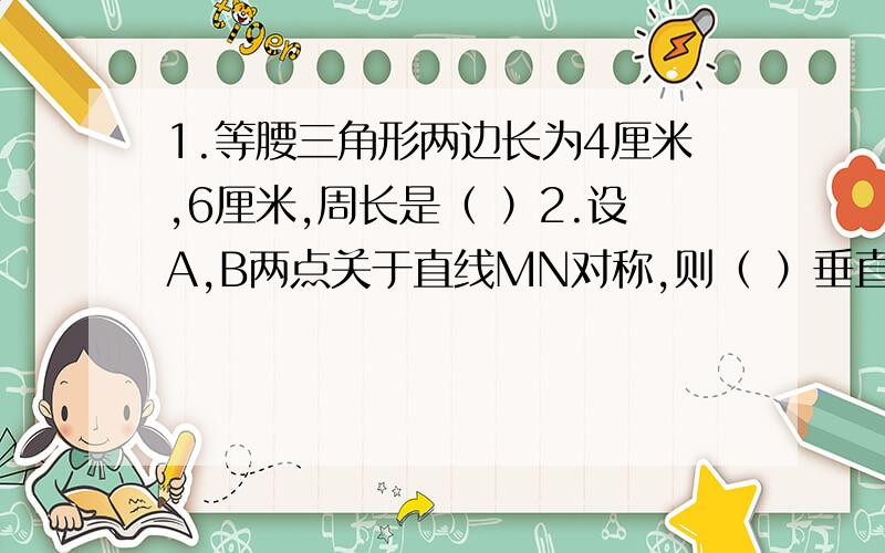 1.等腰三角形两边长为4厘米,6厘米,周长是（ ）2.设A,B两点关于直线MN对称,则（ ）垂直平分（ ）