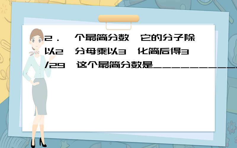 2．一个最简分数,它的分子除以2,分母乘以3,化简后得3/29,这个最简分数是___________.帮个忙