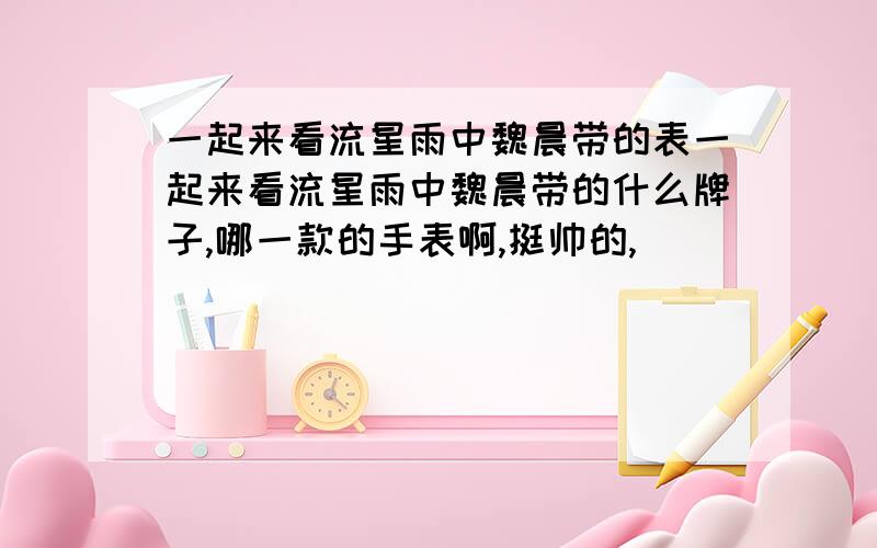 一起来看流星雨中魏晨带的表一起来看流星雨中魏晨带的什么牌子,哪一款的手表啊,挺帅的,