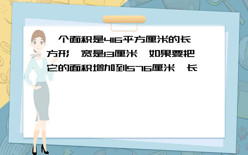 一个面积是416平方厘米的长方形,宽是13厘米,如果要把它的面积增加到576厘米,长