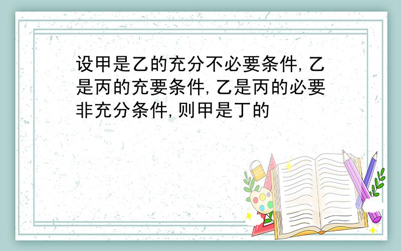 设甲是乙的充分不必要条件,乙是丙的充要条件,乙是丙的必要非充分条件,则甲是丁的