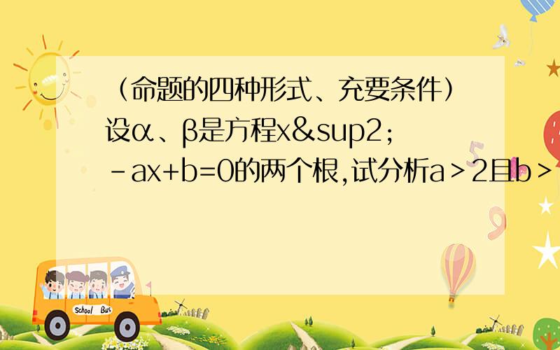 （命题的四种形式、充要条件）设α、β是方程x²-ax+b=0的两个根,试分析a＞2且b＞1是二根α、β均大于1的什么条件?