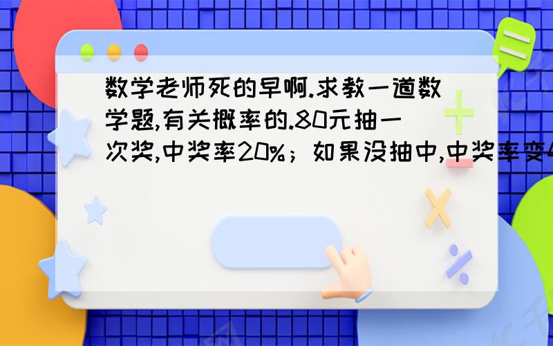 数学老师死的早啊.求教一道数学题,有关概率的.80元抽一次奖,中奖率20%；如果没抽中,中奖率变40%,花80元再抽一次；如果没抽中,中奖率变60%,接着80元抽一次；如果再没中,中奖率变80%,接着80元