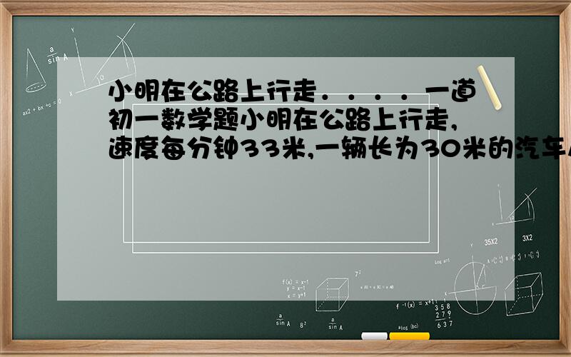 小明在公路上行走．．．．一道初一数学题小明在公路上行走,速度每分钟33米,一辆长为30米的汽车从他的背后驶来,经过他身旁驶过的时间是3秒,则汽车的速度为每小时多少千米（汽车的速度