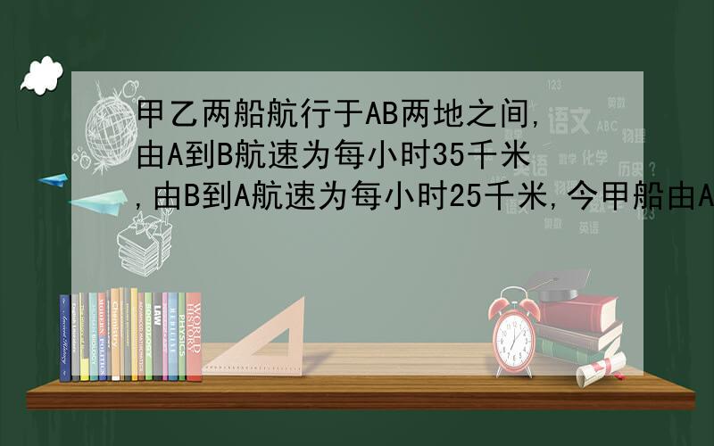 甲乙两船航行于AB两地之间,由A到B航速为每小时35千米,由B到A航速为每小时25千米,今甲船由A地开往B地,乙船由B地开往A地,甲船先航行两小时,两船在距B地120千米相遇,求两地距离.列方程选择