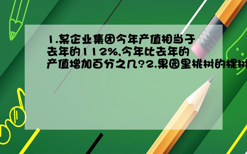 1.某企业集团今年产值相当于去年的112%,今年比去年的产值增加百分之几?2.果园里桃树的棵树是苹果树的三分之一,苹果树的棵树比套数多百份之几?3.刚刚做口算题,共有40道题,他做对了38道,明