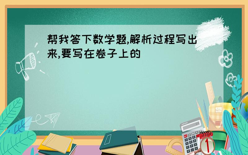 帮我答下数学题,解析过程写出来,要写在卷子上的