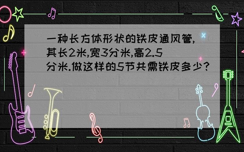 一种长方体形状的铁皮通风管,其长2米,宽3分米,高2.5分米.做这样的5节共需铁皮多少?